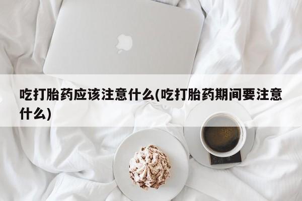 流产药购买吃打胎药应该注意什么(吃打胎药期间要注意什么)