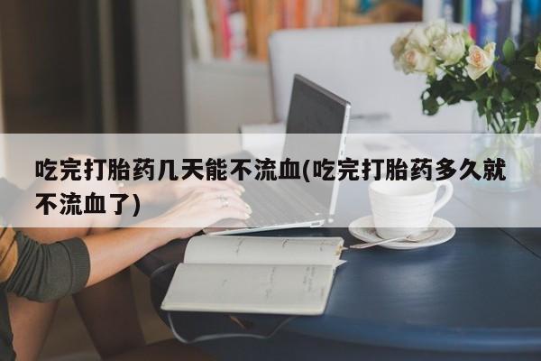 流产药购买吃完打胎药几天能不流血(吃完打胎药多久就不流血了)