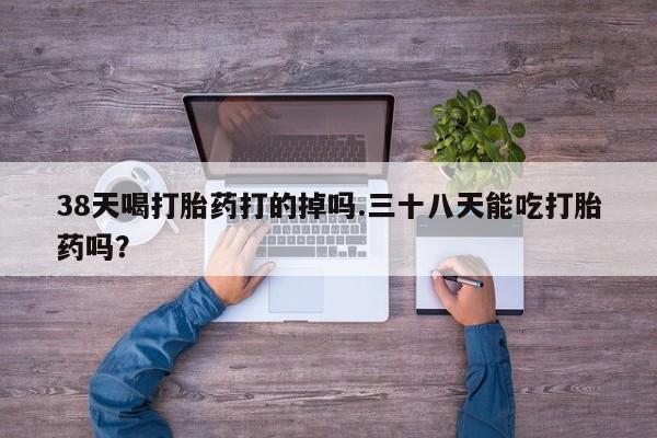 流产药购买38天喝打胎药打的掉吗.三十八天能吃打胎药吗？