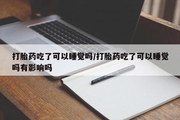 流产药购买打胎药吃了可以睡觉吗/打胎药吃了可以睡觉吗有影响吗