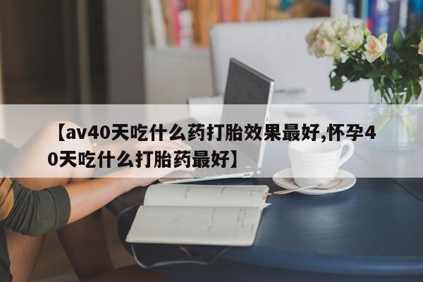 流产药购买【av40天吃什么药打胎效果最好,怀孕40天吃什么打胎药最好】