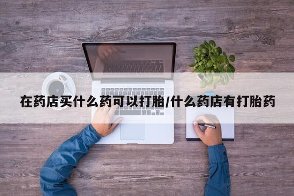 流产药购买在药店买什么药可以打胎/什么药店有打胎药