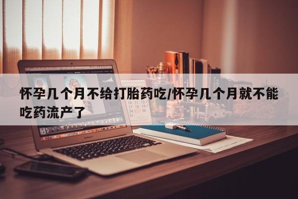 流产药购买怀孕几个月不给打胎药吃/怀孕几个月就不能吃药流产了