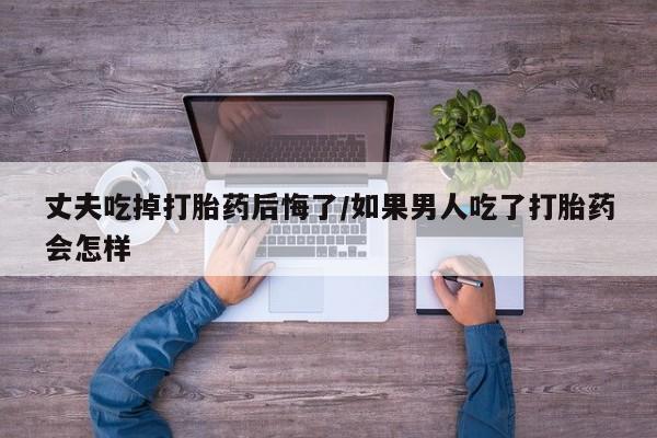 流产药购买丈夫吃掉打胎药后悔了/如果男人吃了打胎药会怎样