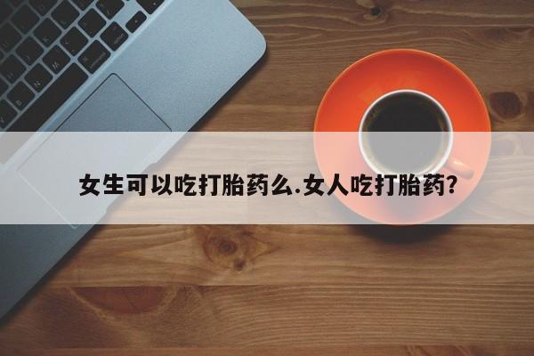 流产药购买女生可以吃打胎药么.女人吃打胎药？