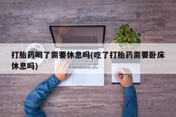 流产药购买打胎药喝了需要休息吗(吃了打胎药需要卧床休息吗)