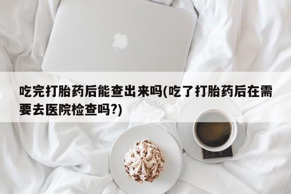 流产药购买吃完打胎药后能查出来吗(吃了打胎药后在需要去医院检查吗?)