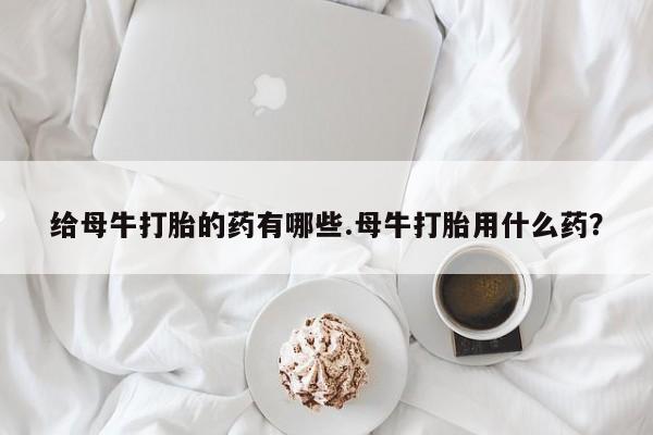流产药购买给母牛打胎的药有哪些.母牛打胎用什么药？