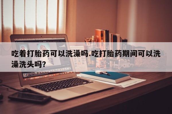 流产药购买吃着打胎药可以洗澡吗.吃打胎药期间可以洗澡洗头吗？