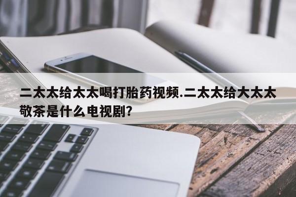 流产药购买二太太给太太喝打胎药视频.二太太给大太太敬茶是什么电视剧？