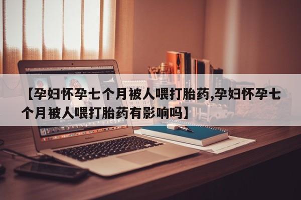 流产药购买【孕妇怀孕七个月被人喂打胎药,孕妇怀孕七个月被人喂打胎药有影响吗】