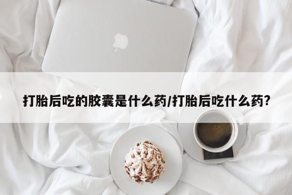 流产药购买打胎后吃的胶囊是什么药/打胎后吃什么药?