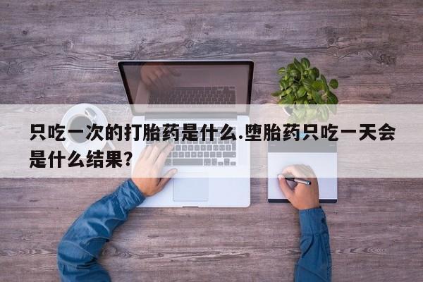 流产药购买只吃一次的打胎药是什么.堕胎药只吃一天会是什么结果？