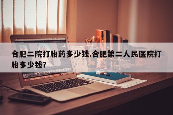 流产药购买合肥二院打胎药多少钱.合肥第二人民医院打胎多少钱？