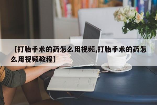 流产药购买【打胎手术的药怎么用视频,打胎手术的药怎么用视频教程】