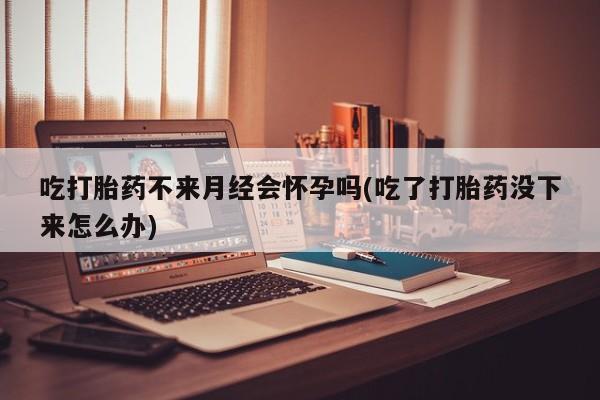 流产药购买吃打胎药不来月经会怀孕吗(吃了打胎药没下来怎么办)