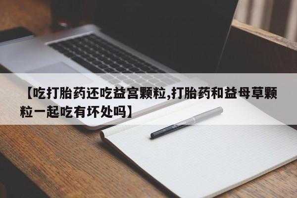 流产药购买【吃打胎药还吃益宫颗粒,打胎药和益母草颗粒一起吃有坏处吗】