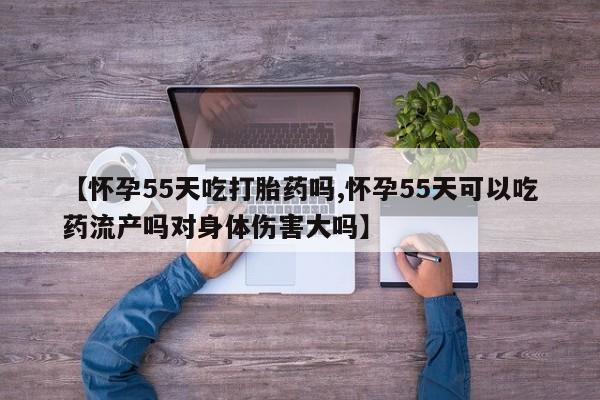 流产药购买【怀孕55天吃打胎药吗,怀孕55天可以吃药流产吗对身体伤害大吗】
