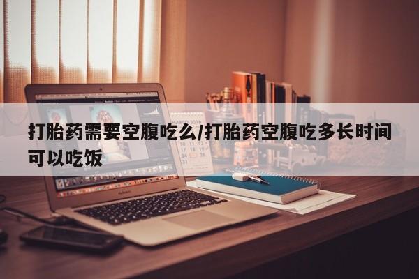流产药购买打胎药需要空腹吃么/打胎药空腹吃多长时间可以吃饭