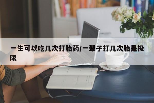 流产药购买一生可以吃几次打胎药/一辈子打几次胎是极限