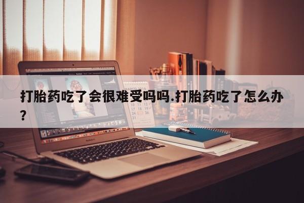 流产药购买打胎药吃了会很难受吗吗.打胎药吃了怎么办？