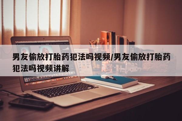 流产药购买男友偷放打胎药犯法吗视频/男友偷放打胎药犯法吗视频讲解