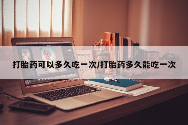 流产药购买打胎药可以多久吃一次/打胎药多久能吃一次