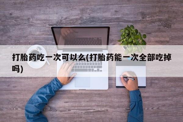 流产药购买打胎药吃一次可以么(打胎药能一次全部吃掉吗)