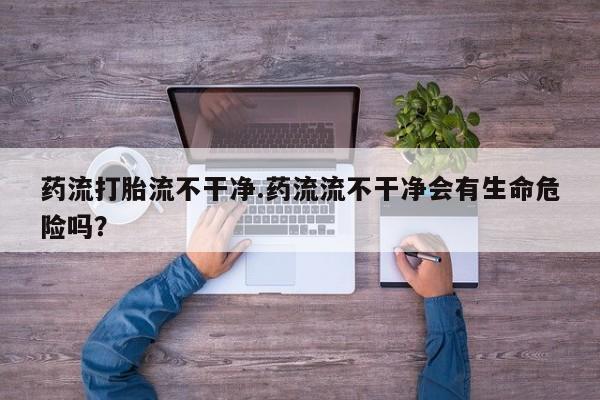 流产药购买药流打胎流不干净.药流流不干净会有生命危险吗？