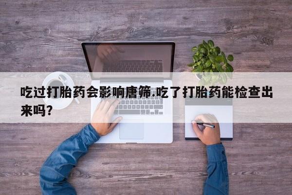 流产药购买吃过打胎药会影响唐筛.吃了打胎药能检查出来吗？
