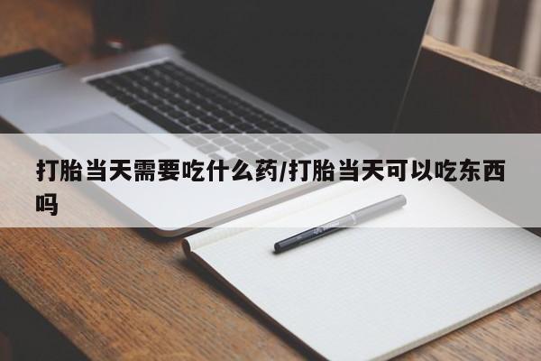 流产药购买打胎当天需要吃什么药/打胎当天可以吃东西吗