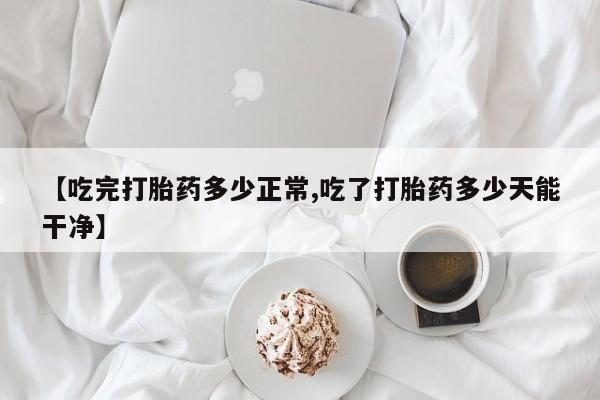 流产药购买【吃完打胎药多少正常,吃了打胎药多少天能干净】