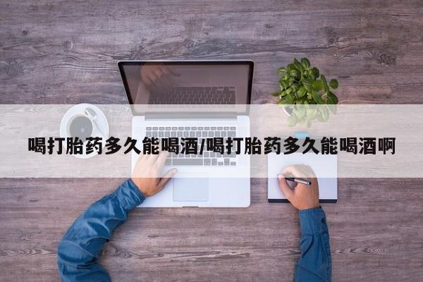 流产药购买喝打胎药多久能喝酒/喝打胎药多久能喝酒啊