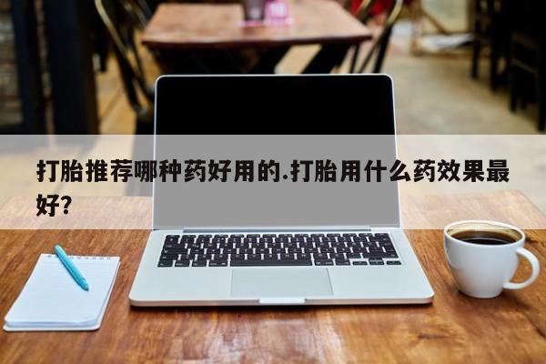 流产药购买打胎推荐哪种药好用的.打胎用什么药效果最好？