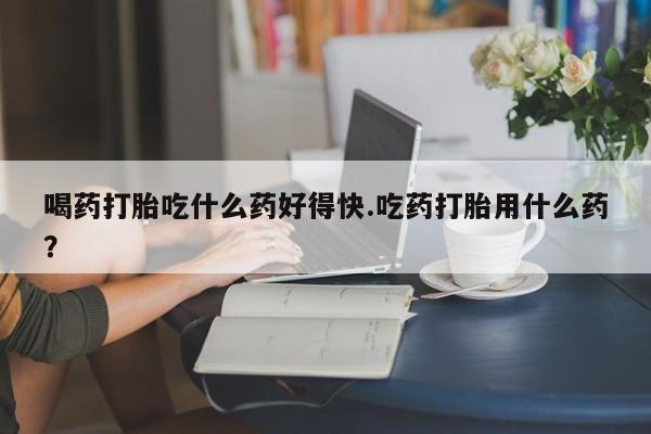 流产药购买喝药打胎吃什么药好得快.吃药打胎用什么药？