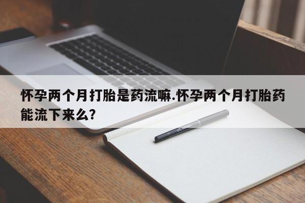 流产药购买怀孕两个月打胎是药流嘛.怀孕两个月打胎药能流下来么？