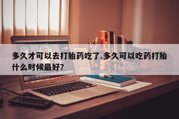 流产药购买多久才可以去打胎药吃了.多久可以吃药打胎什么时候最好？