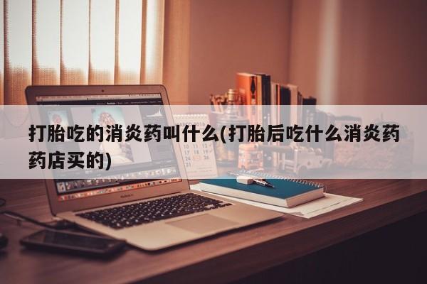 流产药购买打胎吃的消炎药叫什么(打胎后吃什么消炎药药店买的)