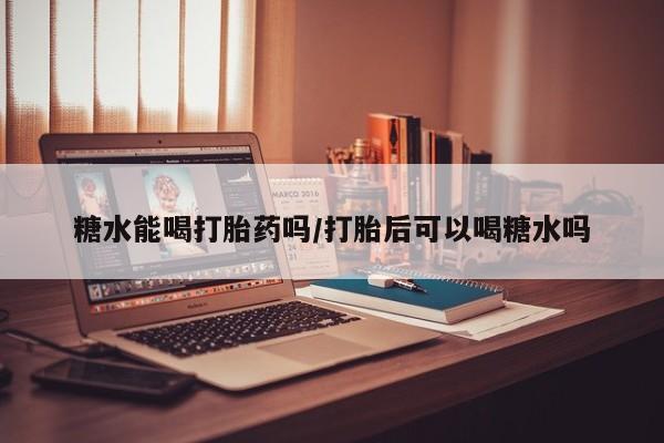 流产药购买糖水能喝打胎药吗/打胎后可以喝糖水吗