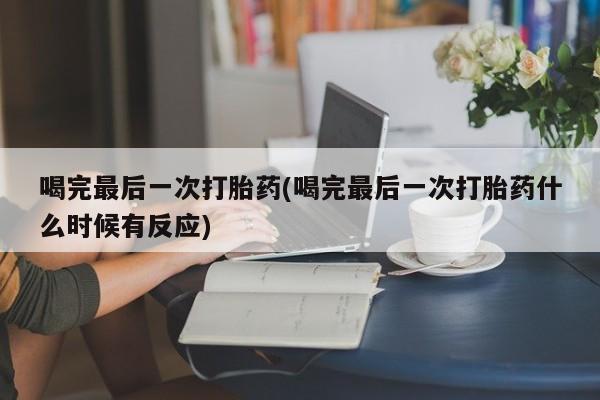 流产药购买喝完最后一次打胎药(喝完最后一次打胎药什么时候有反应)