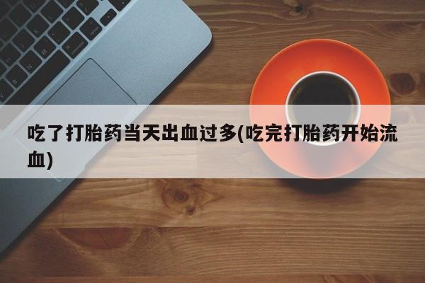 流产药购买吃了打胎药当天出血过多(吃完打胎药开始流血)