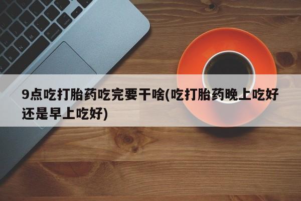 流产药购买9点吃打胎药吃完要干啥(吃打胎药晚上吃好还是早上吃好)