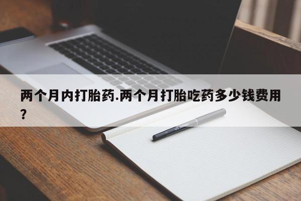 流产药购买两个月内打胎药.两个月打胎吃药多少钱费用？
