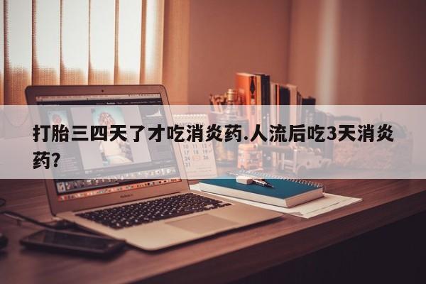 流产药购买打胎三四天了才吃消炎药.人流后吃3天消炎药？