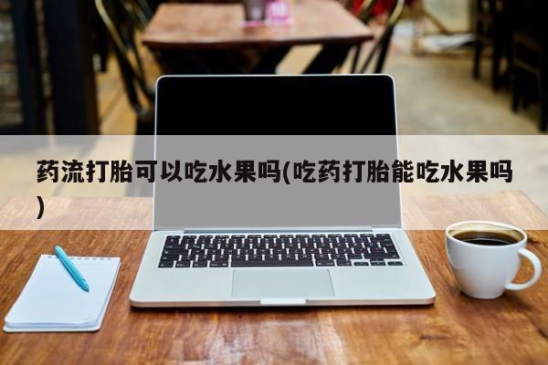 流产药购买药流打胎可以吃水果吗(吃药打胎能吃水果吗)