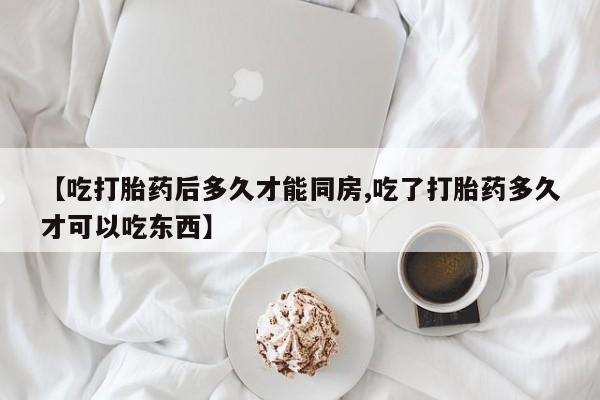 流产药购买【吃打胎药后多久才能同房,吃了打胎药多久才可以吃东西】