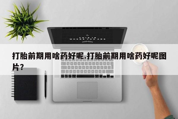 流产药购买打胎前期用啥药好呢.打胎前期用啥药好呢图片？
