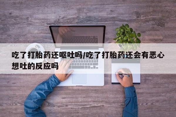 流产药购买吃了打胎药还呕吐吗/吃了打胎药还会有恶心想吐的反应吗