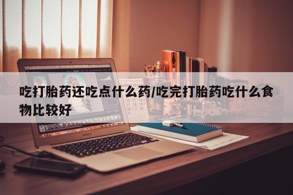 流产药购买吃打胎药还吃点什么药/吃完打胎药吃什么食物比较好