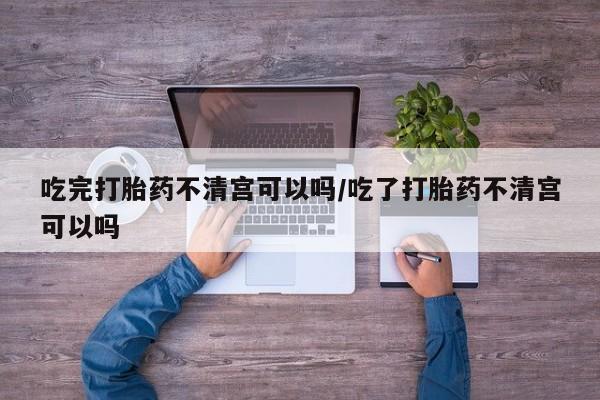 流产药购买吃完打胎药不清宫可以吗/吃了打胎药不清宫可以吗
